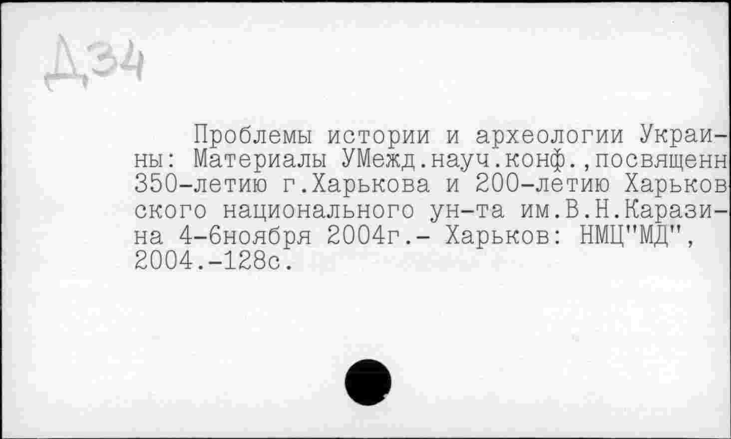 ﻿Проблемы истории и археологии Украины: Материалы УМежд.науч.конф.,посвященн 350-летию г.Харькова и 200-летию Харьков ского национального ун-та им.В.Н.Каразина 4-6ноября 2004г.- Харьков: НМЦ"МД", 2004.-128с.